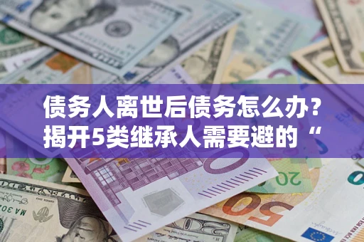 北京债务人离世后债务怎么办？揭开5类继承人需要避的“坑”