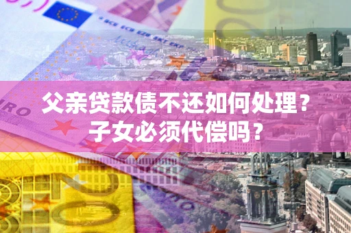 北京父亲贷款债不还如何处理？子女必须代偿吗？